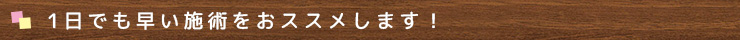 1日でも早い施術をおすすめします